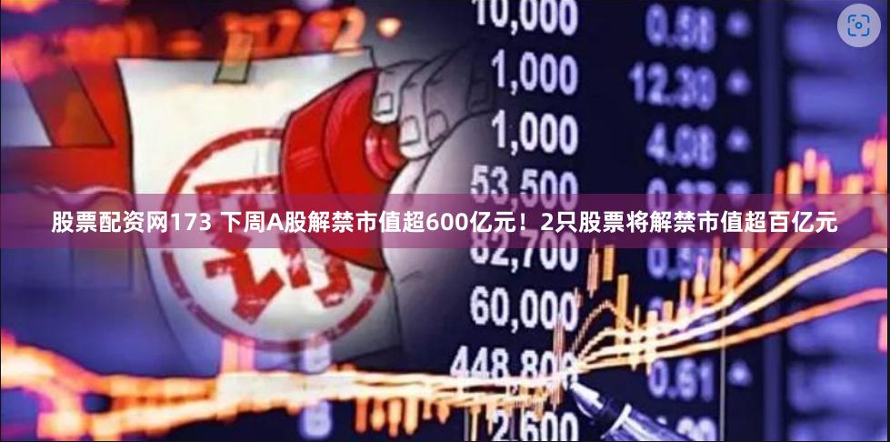 股票配资网173 下周A股解禁市值超600亿元！2只股票将解禁市值超百亿元