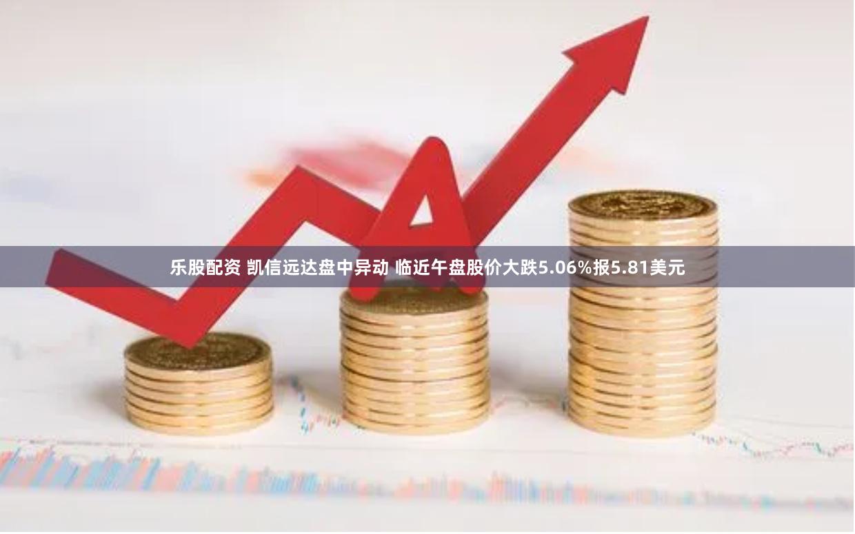 乐股配资 凯信远达盘中异动 临近午盘股价大跌5.06%报5.81美元