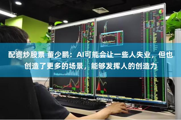 配资炒股票 董少鹏：AI可能会让一些人失业，但也创造了更多的场景，能够发挥人的创造力