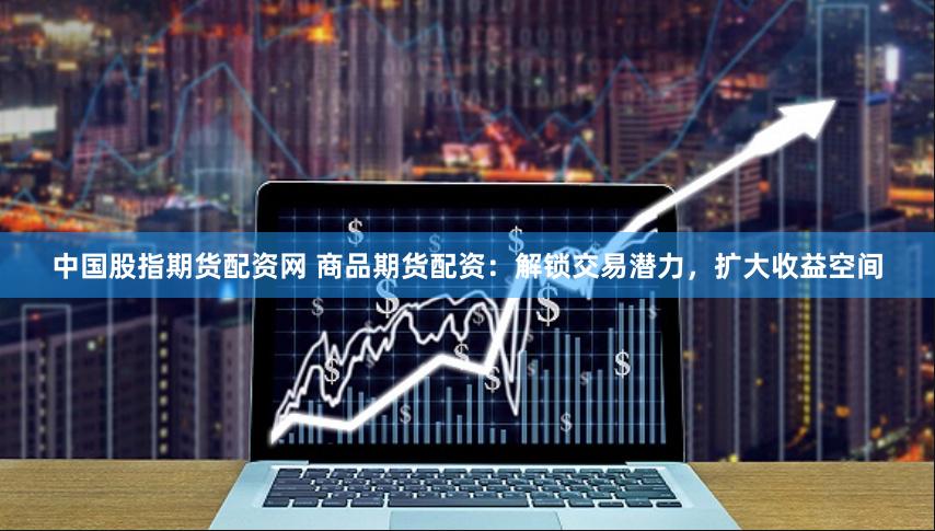 中国股指期货配资网 商品期货配资：解锁交易潜力，扩大收益空间