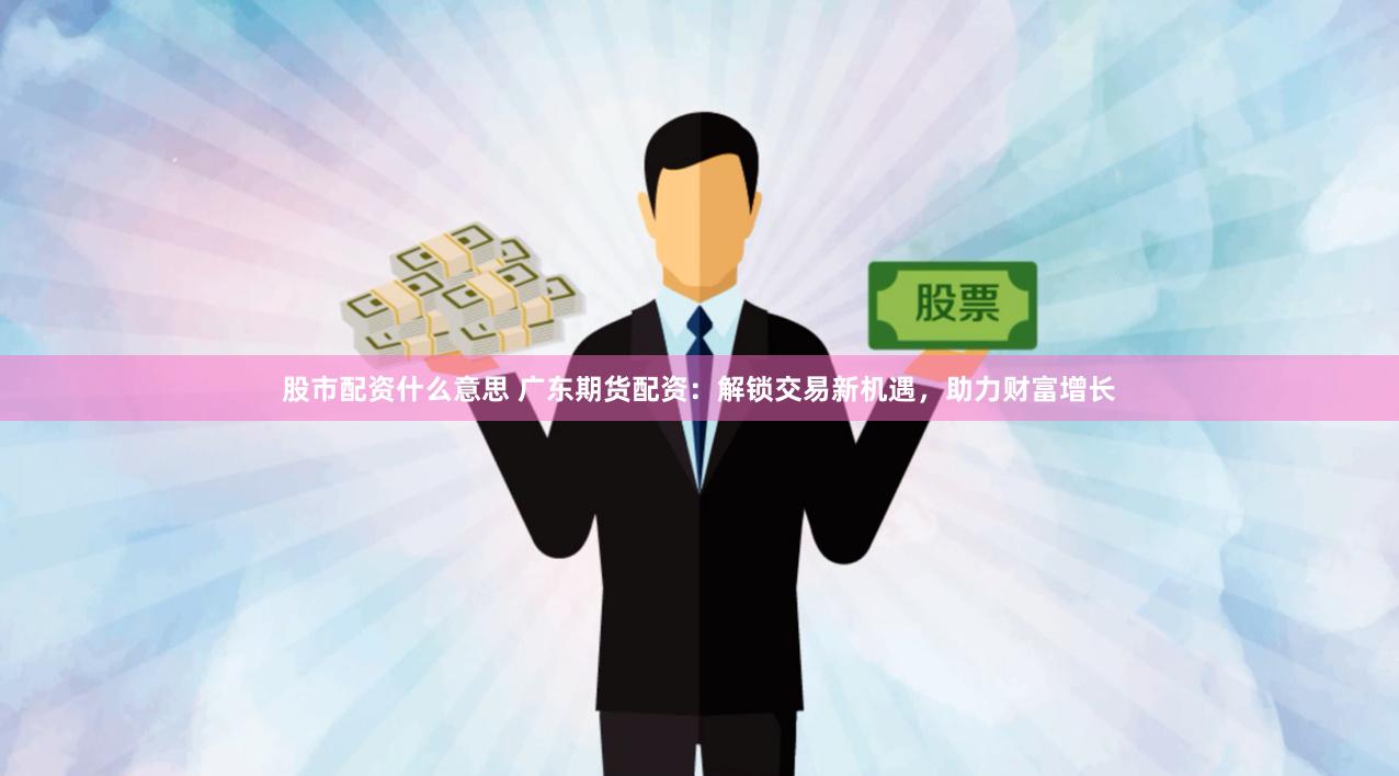 股市配资什么意思 广东期货配资：解锁交易新机遇，助力财富增长