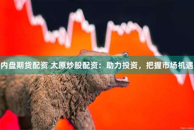 内盘期货配资 太原炒股配资：助力投资，把握市场机遇