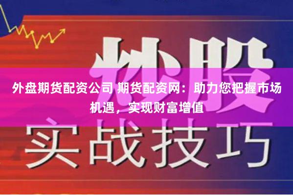 外盘期货配资公司 期货配资网：助力您把握市场机遇，实现财富增值