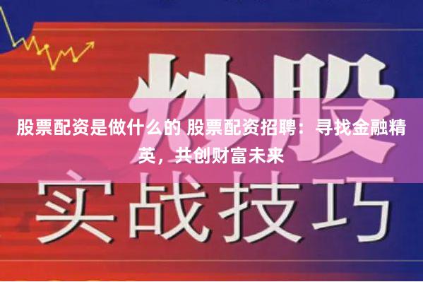 股票配资是做什么的 股票配资招聘：寻找金融精英，共创财富未来